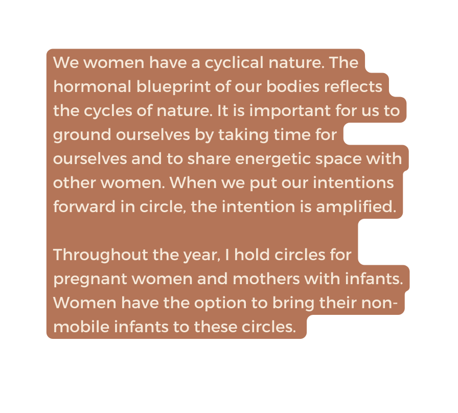 We women have a cyclical nature The hormonal blueprint of our bodies reflects the cycles of nature It is important for us to ground ourselves by taking time for ourselves and to share energetic space with other women When we put our intentions forward in circle the intention is amplified Throughout the year I hold circles for pregnant women and mothers with infants Women have the option to bring their non mobile infants to these circles