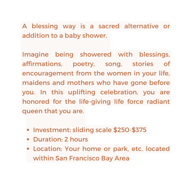 A blessing way is a sacred alternative or addition to a baby shower Imagine being showered with blessings affirmations poetry song stories of encouragement from the women in your life maidens and mothers who have gone before you In this uplifting celebration you are honored for the life giving life force radiant queen that you are Investment sliding scale 250 375 Duration 2 hours Location Your home or park etc located within San Francisco Bay Area