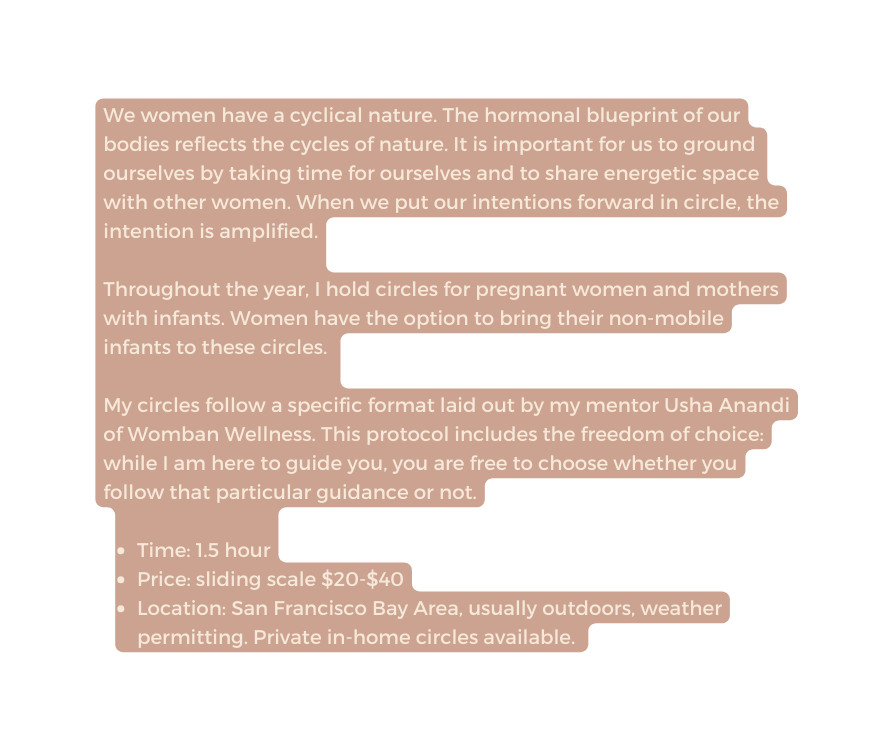 We women have a cyclical nature The hormonal blueprint of our bodies reflects the cycles of nature It is important for us to ground ourselves by taking time for ourselves and to share energetic space with other women When we put our intentions forward in circle the intention is amplified Throughout the year I hold circles for pregnant women and mothers with infants Women have the option to bring their non mobile infants to these circles My circles follow a specific format laid out by my mentor Usha Anandi of Womban Wellness This protocol includes the freedom of choice while I am here to guide you you are free to choose whether you follow that particular guidance or not Time 1 5 hour Price sliding scale 20 40 Location San Francisco Bay Area usually outdoors weather permitting Private in home circles available