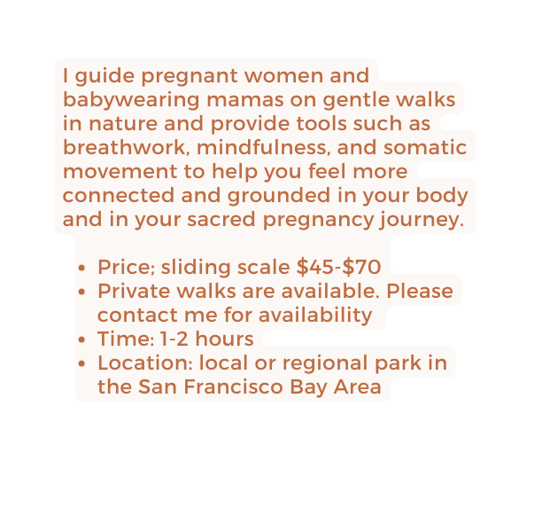 I guide pregnant women and babywearing mamas on gentle walks in nature and provide tools such as breathwork mindfulness and somatic movement to help you feel more connected and grounded in your body and in your sacred pregnancy journey Price sliding scale 45 70 Private walks are available Please contact me for availability Time 1 2 hours Location local or regional park in the San Francisco Bay Area