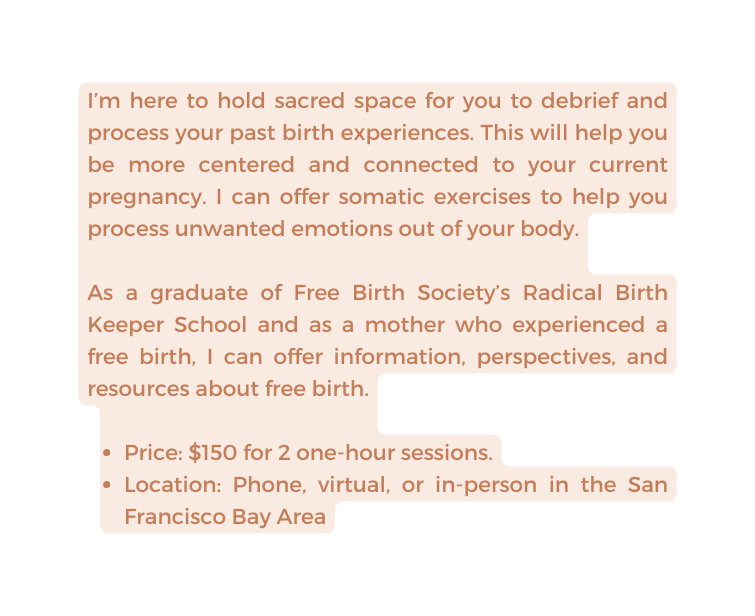 I m here to hold sacred space for you to debrief and process your past birth experiences This will help you be more centered and connected to your current pregnancy I can offer somatic exercises to help you process unwanted emotions out of your body As a graduate of Free Birth Society s Radical Birth Keeper School and as a mother who experienced a free birth I can offer information perspectives and resources about free birth Price 150 for 2 one hour sessions Location Phone virtual or in person in the San Francisco Bay Area