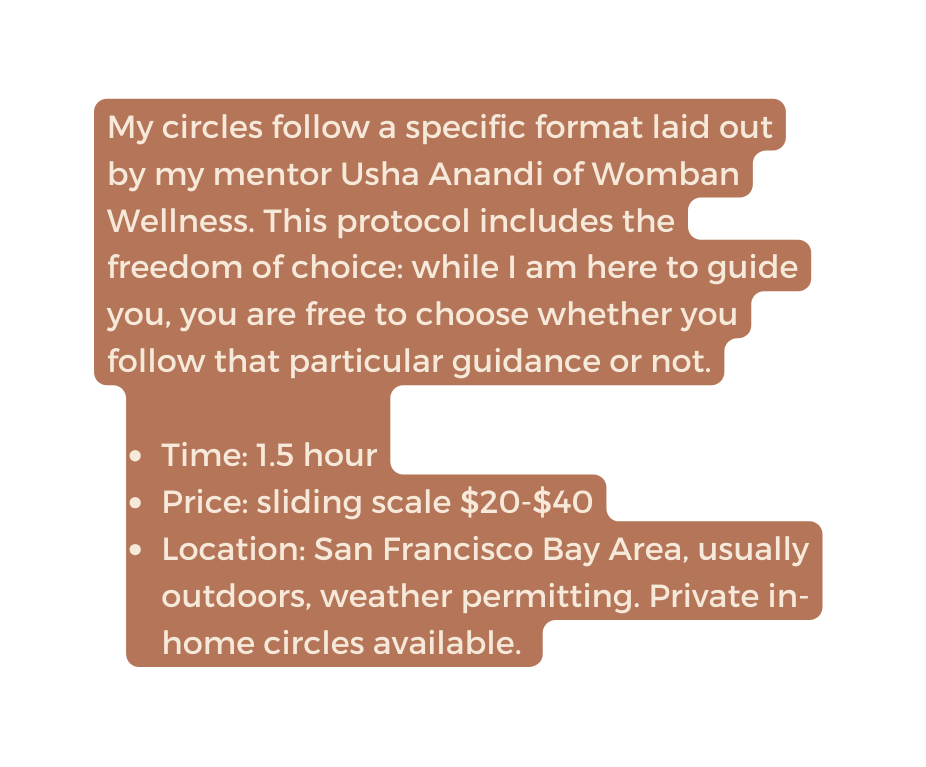 My circles follow a specific format laid out by my mentor Usha Anandi of Womban Wellness This protocol includes the freedom of choice while I am here to guide you you are free to choose whether you follow that particular guidance or not Time 1 5 hour Price sliding scale 20 40 Location San Francisco Bay Area usually outdoors weather permitting Private in home circles available